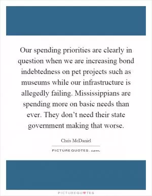 Our spending priorities are clearly in question when we are increasing bond indebtedness on pet projects such as museums while our infrastructure is allegedly failing. Mississippians are spending more on basic needs than ever. They don’t need their state government making that worse Picture Quote #1