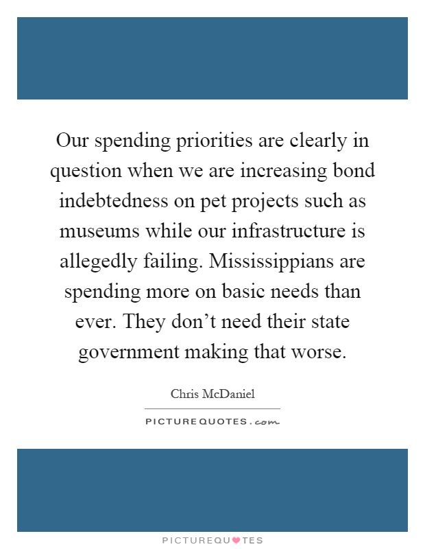 Our spending priorities are clearly in question when we are increasing bond indebtedness on pet projects such as museums while our infrastructure is allegedly failing. Mississippians are spending more on basic needs than ever. They don't need their state government making that worse Picture Quote #1