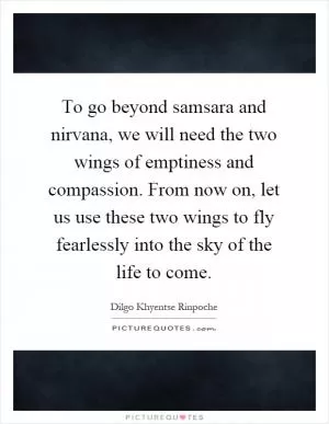 To go beyond samsara and nirvana, we will need the two wings of emptiness and compassion. From now on, let us use these two wings to fly fearlessly into the sky of the life to come Picture Quote #1