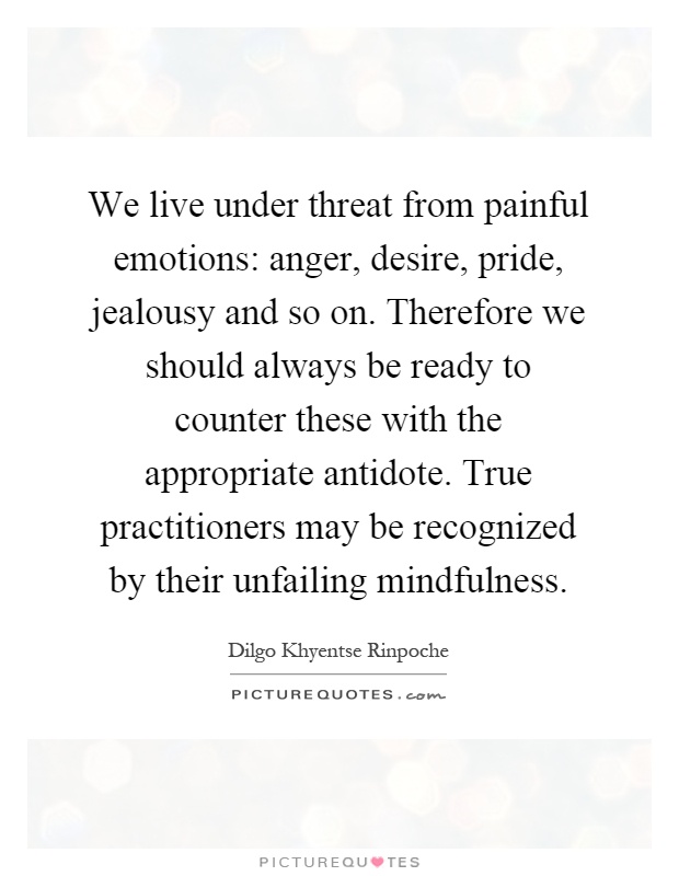We live under threat from painful emotions: anger, desire, pride, jealousy and so on. Therefore we should always be ready to counter these with the appropriate antidote. True practitioners may be recognized by their unfailing mindfulness Picture Quote #1