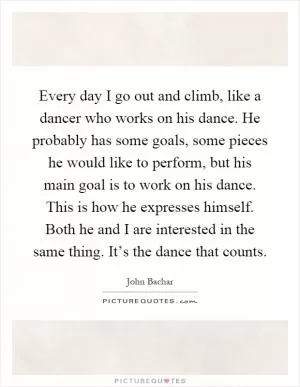 Every day I go out and climb, like a dancer who works on his dance. He probably has some goals, some pieces he would like to perform, but his main goal is to work on his dance. This is how he expresses himself. Both he and I are interested in the same thing. It’s the dance that counts Picture Quote #1