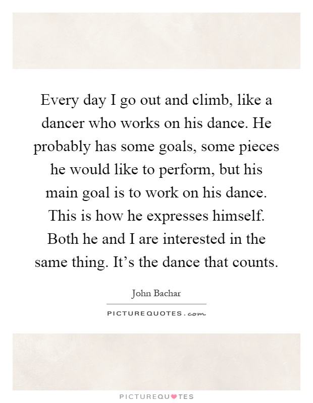 Every day I go out and climb, like a dancer who works on his dance. He probably has some goals, some pieces he would like to perform, but his main goal is to work on his dance. This is how he expresses himself. Both he and I are interested in the same thing. It's the dance that counts Picture Quote #1