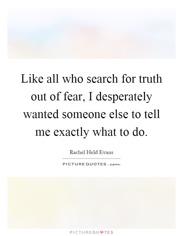 Like all who search for truth out of fear, I desperately wanted someone else to tell me exactly what to do Picture Quote #1