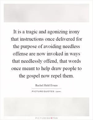 It is a tragic and agonizing irony that instructions once delivered for the purpose of avoiding needless offense are now invoked in ways that needlessly offend, that words once meant to help draw people to the gospel now repel them Picture Quote #1
