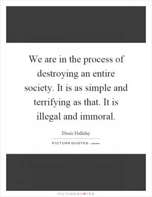 We are in the process of destroying an entire society. It is as simple and terrifying as that. It is illegal and immoral Picture Quote #1