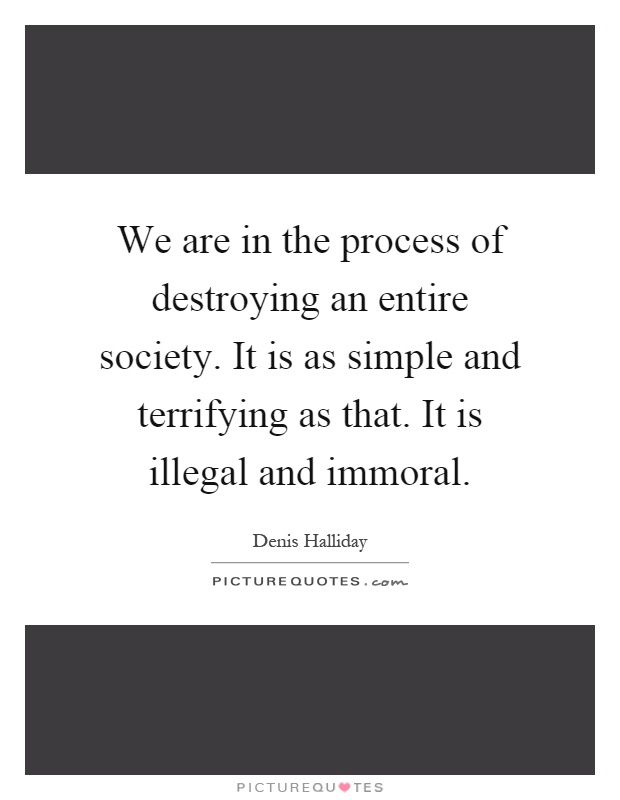 We are in the process of destroying an entire society. It is as simple and terrifying as that. It is illegal and immoral Picture Quote #1