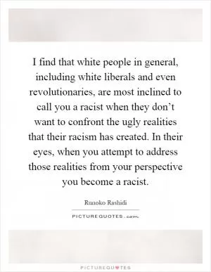 I find that white people in general, including white liberals and even revolutionaries, are most inclined to call you a racist when they don’t want to confront the ugly realities that their racism has created. In their eyes, when you attempt to address those realities from your perspective you become a racist Picture Quote #1