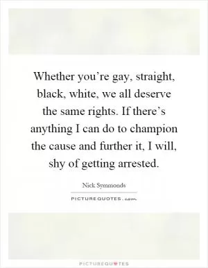 Whether you’re gay, straight, black, white, we all deserve the same rights. If there’s anything I can do to champion the cause and further it, I will, shy of getting arrested Picture Quote #1