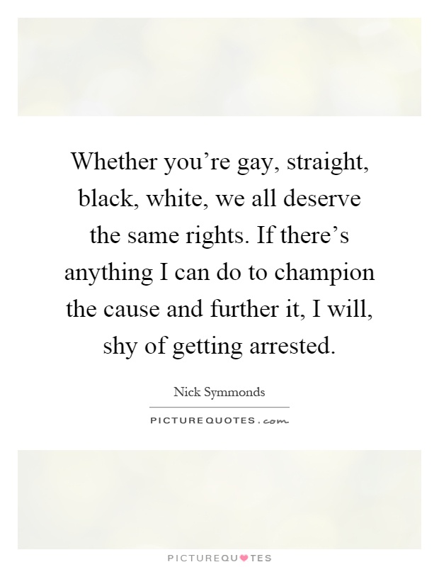 Whether you're gay, straight, black, white, we all deserve the same rights. If there's anything I can do to champion the cause and further it, I will, shy of getting arrested Picture Quote #1