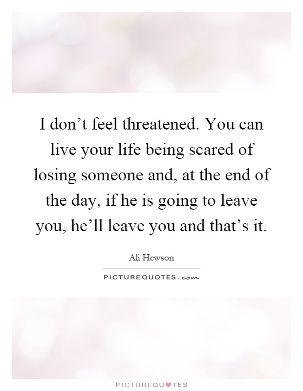 I don't feel threatened. You can live your life being scared of losing someone and, at the end of the day, if he is going to leave you, he'll leave you and that's it Picture Quote #1