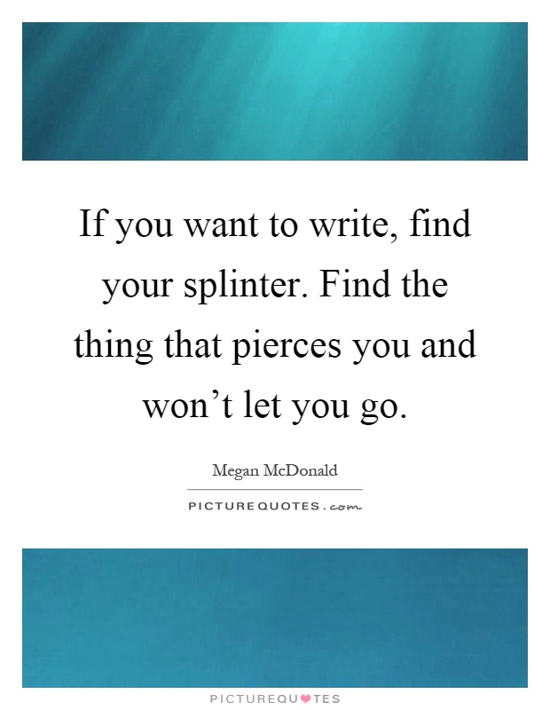 If you want to write, find your splinter. Find the thing that pierces you and won't let you go Picture Quote #1