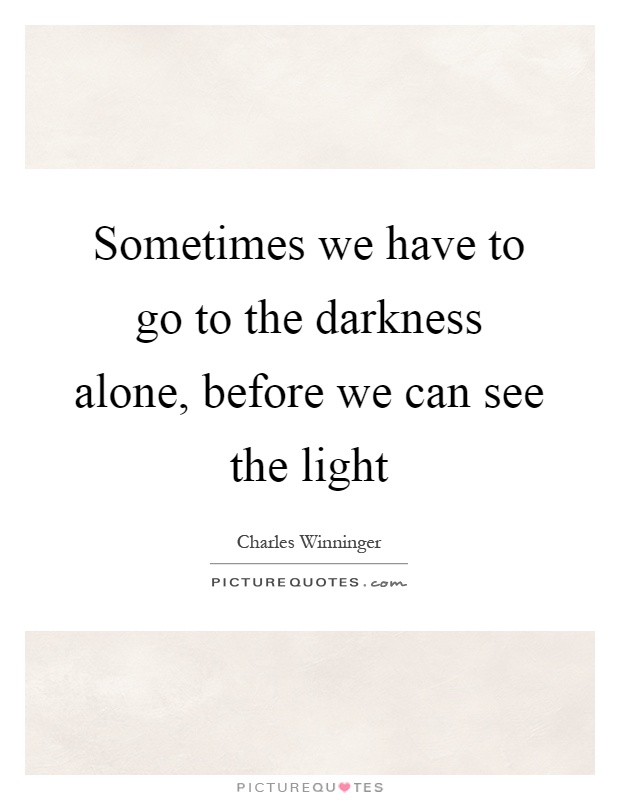 Sometimes we have to go to the darkness alone, before we can see ...