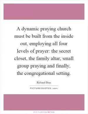 A dynamic praying church must be built from the inside out, employing all four levels of prayer: the secret closet, the family altar, small group praying and finally, the congregational setting Picture Quote #1