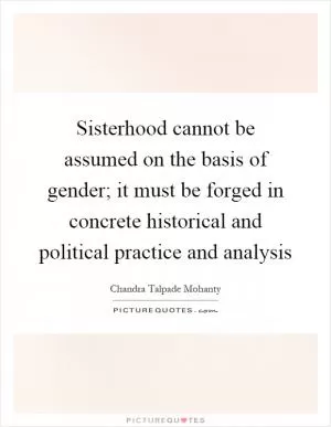 Sisterhood cannot be assumed on the basis of gender; it must be forged in concrete historical and political practice and analysis Picture Quote #1