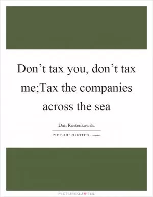 Don’t tax you, don’t tax me;Tax the companies across the sea Picture Quote #1