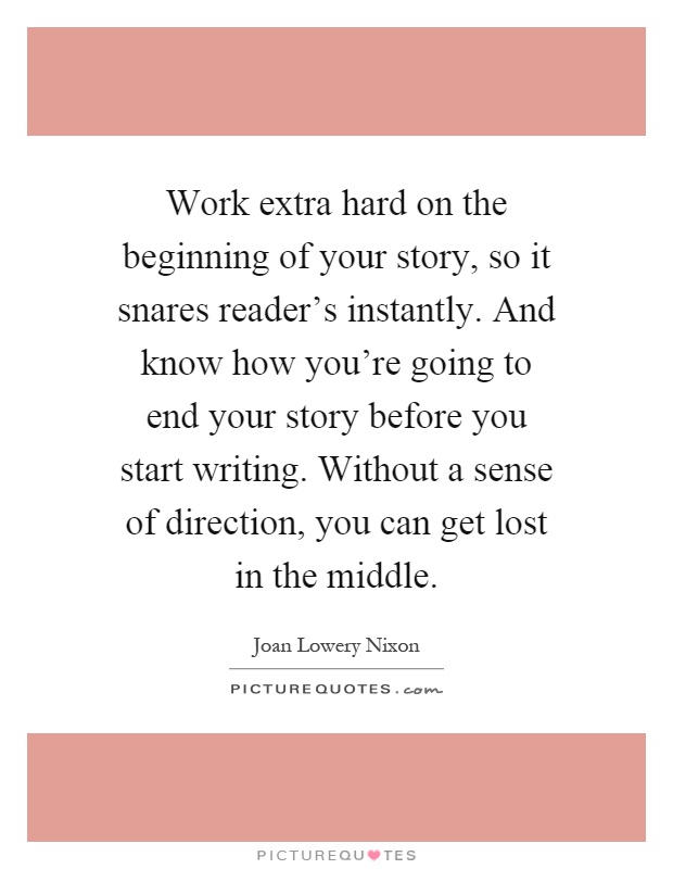 Work extra hard on the beginning of your story, so it snares reader's instantly. And know how you're going to end your story before you start writing. Without a sense of direction, you can get lost in the middle Picture Quote #1