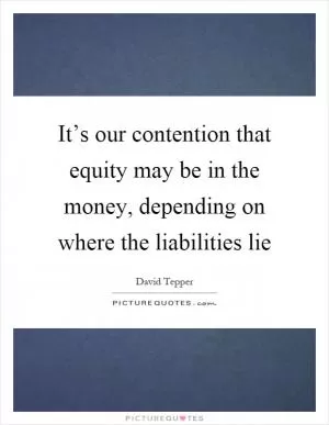 It’s our contention that equity may be in the money, depending on where the liabilities lie Picture Quote #1