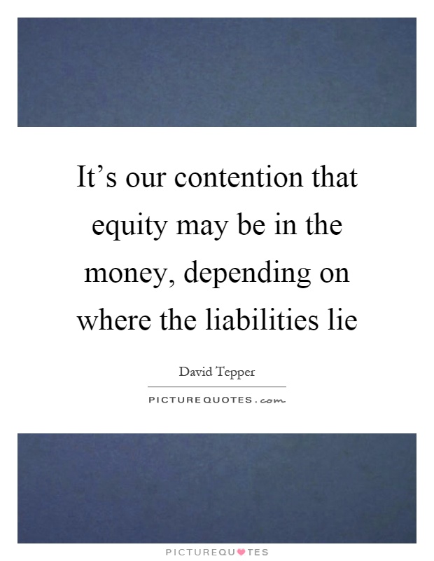 It's our contention that equity may be in the money, depending on where the liabilities lie Picture Quote #1
