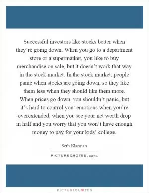Successful investors like stocks better when they’re going down. When you go to a department store or a supermarket, you like to buy merchandise on sale, but it doesn’t work that way in the stock market. In the stock market, people panic when stocks are going down, so they like them less when they should like them more. When prices go down, you shouldn’t panic, but it’s hard to control your emotions when you’re overextended, when you see your net worth drop in half and you worry that you won’t have enough money to pay for your kids’ college Picture Quote #1
