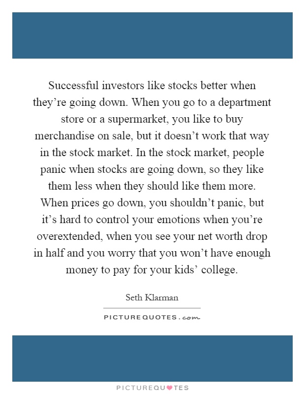 Successful investors like stocks better when they're going down. When you go to a department store or a supermarket, you like to buy merchandise on sale, but it doesn't work that way in the stock market. In the stock market, people panic when stocks are going down, so they like them less when they should like them more. When prices go down, you shouldn't panic, but it's hard to control your emotions when you're overextended, when you see your net worth drop in half and you worry that you won't have enough money to pay for your kids' college Picture Quote #1