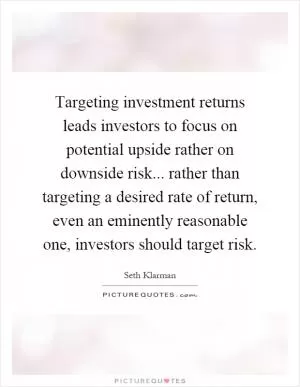 Targeting investment returns leads investors to focus on potential upside rather on downside risk... rather than targeting a desired rate of return, even an eminently reasonable one, investors should target risk Picture Quote #1
