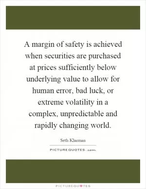 A margin of safety is achieved when securities are purchased at prices sufficiently below underlying value to allow for human error, bad luck, or extreme volatility in a complex, unpredictable and rapidly changing world Picture Quote #1