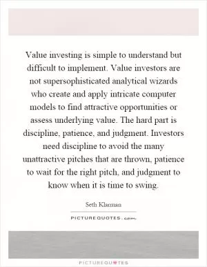 Value investing is simple to understand but difficult to implement. Value investors are not supersophisticated analytical wizards who create and apply intricate computer models to find attractive opportunities or assess underlying value. The hard part is discipline, patience, and judgment. Investors need discipline to avoid the many unattractive pitches that are thrown, patience to wait for the right pitch, and judgment to know when it is time to swing Picture Quote #1