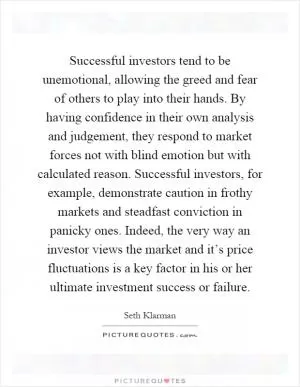 Successful investors tend to be unemotional, allowing the greed and fear of others to play into their hands. By having confidence in their own analysis and judgement, they respond to market forces not with blind emotion but with calculated reason. Successful investors, for example, demonstrate caution in frothy markets and steadfast conviction in panicky ones. Indeed, the very way an investor views the market and it’s price fluctuations is a key factor in his or her ultimate investment success or failure Picture Quote #1