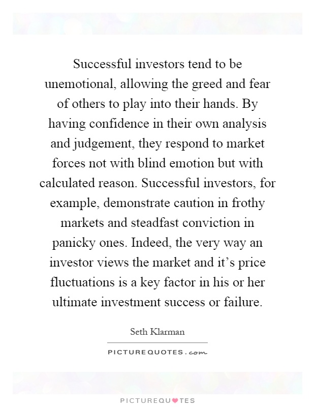 Successful investors tend to be unemotional, allowing the greed and fear of others to play into their hands. By having confidence in their own analysis and judgement, they respond to market forces not with blind emotion but with calculated reason. Successful investors, for example, demonstrate caution in frothy markets and steadfast conviction in panicky ones. Indeed, the very way an investor views the market and it's price fluctuations is a key factor in his or her ultimate investment success or failure Picture Quote #1