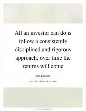 All an investor can do is follow a consistently disciplined and rigorous approach; over time the returns will come Picture Quote #1