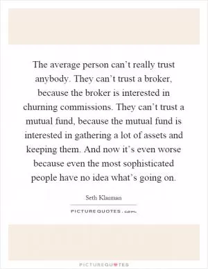 The average person can’t really trust anybody. They can’t trust a broker, because the broker is interested in churning commissions. They can’t trust a mutual fund, because the mutual fund is interested in gathering a lot of assets and keeping them. And now it’s even worse because even the most sophisticated people have no idea what’s going on Picture Quote #1