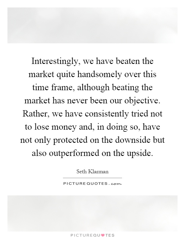 Interestingly, we have beaten the market quite handsomely over this time frame, although beating the market has never been our objective. Rather, we have consistently tried not to lose money and, in doing so, have not only protected on the downside but also outperformed on the upside Picture Quote #1