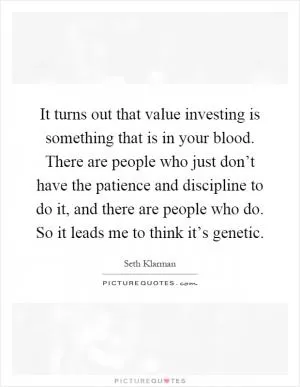 It turns out that value investing is something that is in your blood. There are people who just don’t have the patience and discipline to do it, and there are people who do. So it leads me to think it’s genetic Picture Quote #1