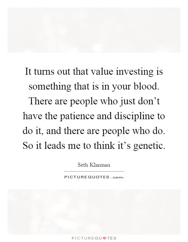 It turns out that value investing is something that is in your blood. There are people who just don't have the patience and discipline to do it, and there are people who do. So it leads me to think it's genetic Picture Quote #1