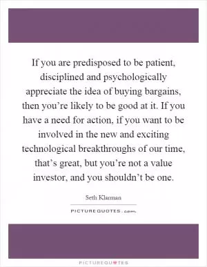If you are predisposed to be patient, disciplined and psychologically appreciate the idea of buying bargains, then you’re likely to be good at it. If you have a need for action, if you want to be involved in the new and exciting technological breakthroughs of our time, that’s great, but you’re not a value investor, and you shouldn’t be one Picture Quote #1