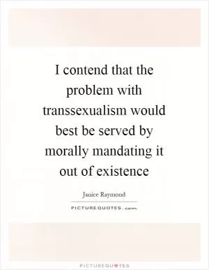 I contend that the problem with transsexualism would best be served by morally mandating it out of existence Picture Quote #1