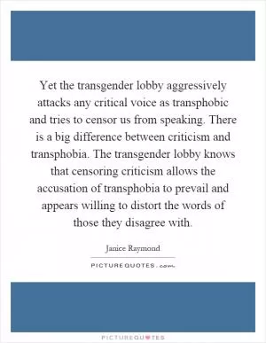 Yet the transgender lobby aggressively attacks any critical voice as transphobic and tries to censor us from speaking. There is a big difference between criticism and transphobia. The transgender lobby knows that censoring criticism allows the accusation of transphobia to prevail and appears willing to distort the words of those they disagree with Picture Quote #1