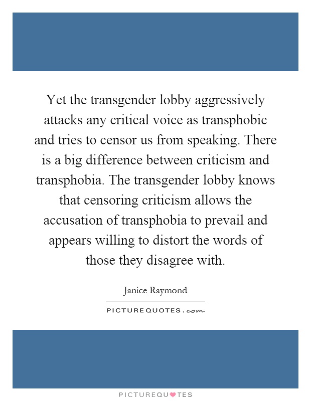 Yet the transgender lobby aggressively attacks any critical voice as transphobic and tries to censor us from speaking. There is a big difference between criticism and transphobia. The transgender lobby knows that censoring criticism allows the accusation of transphobia to prevail and appears willing to distort the words of those they disagree with Picture Quote #1