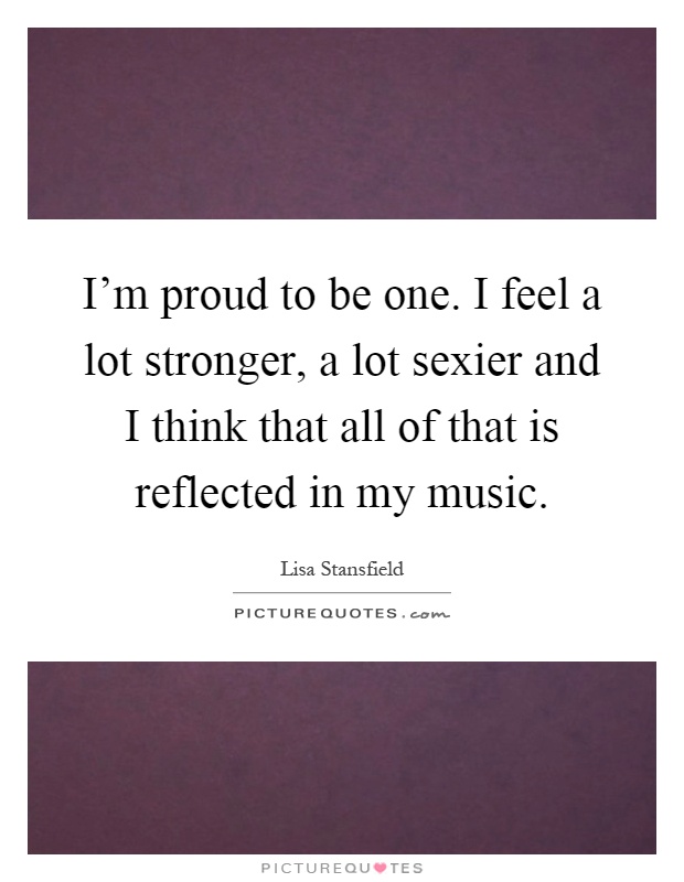 I'm proud to be one. I feel a lot stronger, a lot sexier and I think that all of that is reflected in my music Picture Quote #1