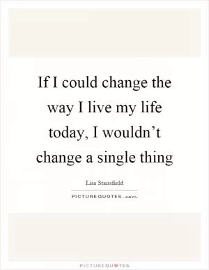 If I could change the way I live my life today, I wouldn’t change a single thing Picture Quote #1