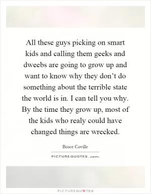 All these guys picking on smart kids and calling them geeks and dweebs are going to grow up and want to know why they don’t do something about the terrible state the world is in. I can tell you why. By the time they grow up, most of the kids who realy could have changed things are wrecked Picture Quote #1