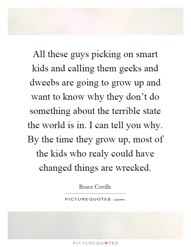 All these guys picking on smart kids and calling them geeks and dweebs are going to grow up and want to know why they don't do something about the terrible state the world is in. I can tell you why. By the time they grow up, most of the kids who realy could have changed things are wrecked Picture Quote #1