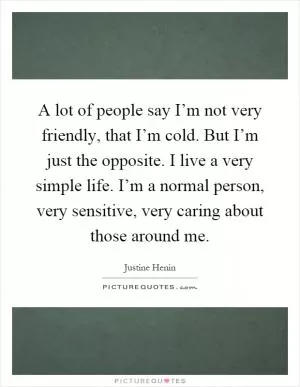 A lot of people say I’m not very friendly, that I’m cold. But I’m just the opposite. I live a very simple life. I’m a normal person, very sensitive, very caring about those around me Picture Quote #1
