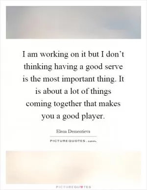 I am working on it but I don’t thinking having a good serve is the most important thing. It is about a lot of things coming together that makes you a good player Picture Quote #1