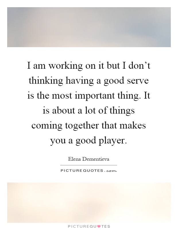 I am working on it but I don't thinking having a good serve is the most important thing. It is about a lot of things coming together that makes you a good player Picture Quote #1