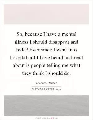 So, because I have a mental illness I should disappear and hide? Ever since I went into hospital, all I have heard and read about is people telling me what they think I should do Picture Quote #1