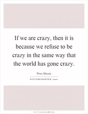 If we are crazy, then it is because we refuse to be crazy in the same way that the world has gone crazy Picture Quote #1
