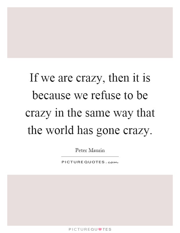 If we are crazy, then it is because we refuse to be crazy in the same way that the world has gone crazy Picture Quote #1