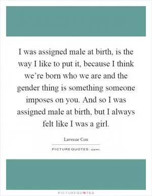I was assigned male at birth, is the way I like to put it, because I think we’re born who we are and the gender thing is something someone imposes on you. And so I was assigned male at birth, but I always felt like I was a girl Picture Quote #1