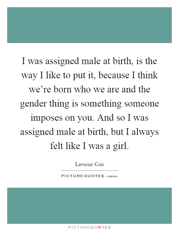 I was assigned male at birth, is the way I like to put it, because I think we're born who we are and the gender thing is something someone imposes on you. And so I was assigned male at birth, but I always felt like I was a girl Picture Quote #1